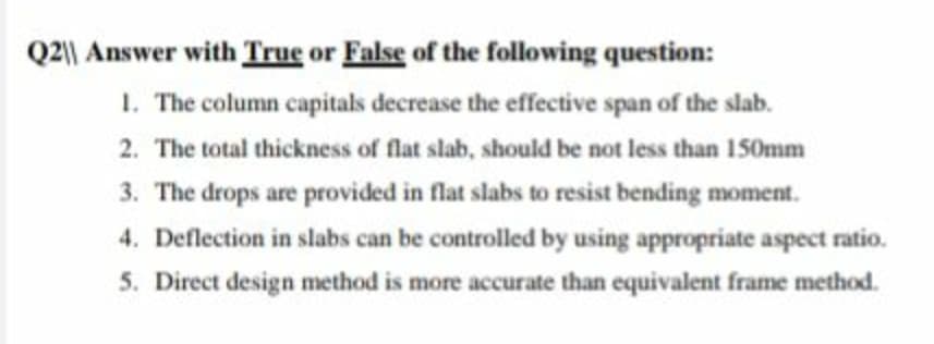 Q2|| Answer with True or False of the folowing question:
1. The column capitals decrease the effective span of the slab.
2. The total thickness of flat slab, should be not less than 150mm
3. The drops are provided in flat slabs to resist bending moment.
4. Deflection in slabs can be controlled by using appropriate aspect ratio.
5. Direct design method is more accurate than equivalent frame method.
