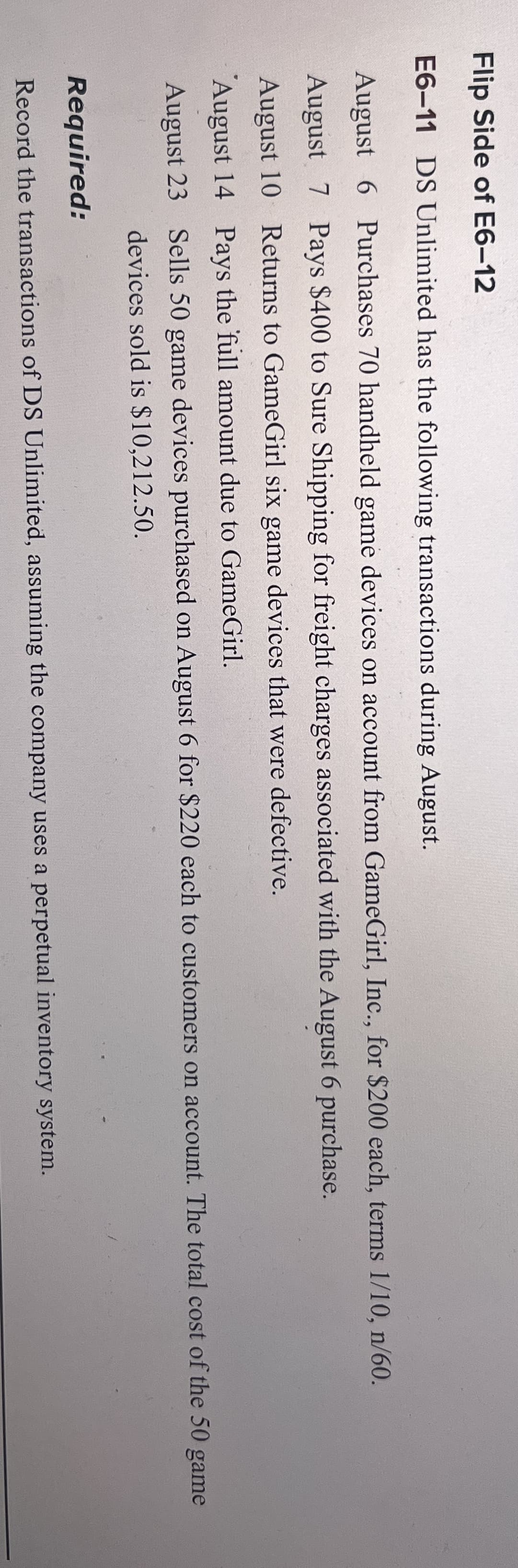 Flip Side of E6-12
E6-11 DS Unlimited has the following transactions during August.
August 6 Purchases 70 handheld game devices on account from GameGirl, Inc., for $200 each, terms 1/10, n/60.
August 7 Pays $400 to Sure Shipping for freight charges associated with the August 6 purchase.
August 10 Returns to GameGirl six game devices that were defective.
August 14 Pays the full amount due to GameGirl.
August 23 Sells 50 game devices purchased on August 6 for $220 each to customers on account. The total cost of the 50
devices sold is $10,212.50.
Required:
Record the transactions of DS Unlimited, assuming the company uses a perpetual inventory system.
game