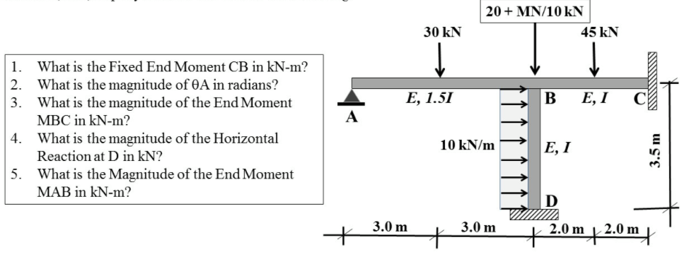 20+ MN/10 kN
30 kN
45 kN
1.
What is the Fixed End Moment CB in kN-m?
What is the magnitude of 0A in radians?
What is the magnitude of the End Moment
MBC in kN-m?
2.
3.
Е, 1.51
B
Е, I
4.
What is the magnitude of the Horizontal
Reaction at D in kN?
10 kN/m
E, I
5.
What is the Magnitude of the End Moment
MAB in kN-m?
3.0 m
3.0 m
m+2.0m}
3.5 m
