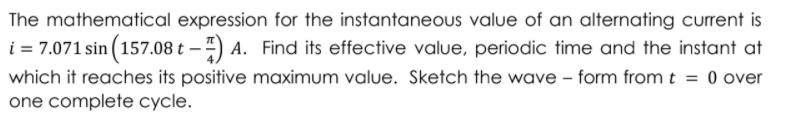 The mathematical expression for the instantaneous value of an alternating current is
i = 7.071 sin (157.08 t – ) A. Find its effective value, periodic time and the instant at
which it reaches its positive maximum value. Sketch the wave - form from t = 0 over
one complete cycle.
