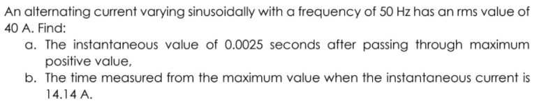 An alternating current varying sinusoidally with a frequency of 50 Hz has an rms value of
40 A. Find:
a. The instantaneous value of 0.0025 seconds after passing through maximum
positive value,
b. The time measured from the maximum value when the instantaneous current is
14.14 A.
