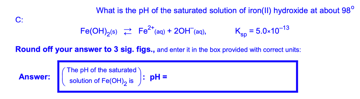 What is the pH of the saturated solution of iron(II) hydroxide at about 98°
C:
Fe(OH),(s) 2 Fe"(aq) + 20H (aq),
Ksp = 5.0x10-13
Round off your answer to 3 sig. figs., and enter it in the box provided with correct units:
The pH of the saturated
Answer:
solution of Fe(OH), is
: pH =
