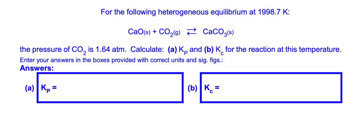 For the following heterogeneous equilibrium at 1998.7 K:
CaO(s) + CO2(9) ? CacO3(s)
the pressure of CO, is 1.64 atm. Calculate: (a) K, and (b) K, for the reaction at this temperature.
C
Enter your answers in the boxes provided with correct units and sig. figs.:
Answers:
]-E
(a) |Kp =
Kp =
(b) | K. =
°C
