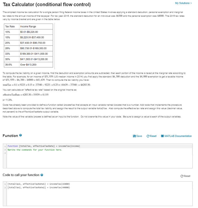 Tax Calculator (conditional flow control)
My Solutions >
The simplest income tax calculation for a single person filing federal income taxes in the United States involves applying a standard deduction, personal exemption and marginal
tax rates to the annual income of the taxpayer. For tax year 2015, the standard deduction for an individual was $6300 and the personal exemption was $4000. The 2015 tax rates
vary by income bracket and are given in the table below.
Tax Rate
Income Range
10%
so.01-58,225.00
15%
s0,225.01-837,450.00
25%
$37.450.01-S90,750.00
s00,750.01-$ 189.300.00
28%
33%
$189,300.01-S411,500.00
35%
$411,500.01-3413,200.00
39.6%
Over $413,200
To compute the tax liability on a given income, first the deduction and exemption amounts are subtracted, then each portion of the income is taxed at the marginal rate according to
the table. For example, for an income of $51,939 (US median income in 2014) you first apply the standard $6, 300 deduction and the $4,000 exemption to get a taxable income
of $51,939 – $6, 300 – $4000 = $41, 639. Then to compute the tax liability you have:
totalTax = 0.1 x 9225 +0.15 x (37540 – 9225) +0.25 x (41639 – 37540) = $6203.50.
You can calculate an "effective tax rate" based on the original income as
effective TaxRate = 6203.50 = 51939 = 0.119
or 11.9%.
Code has already been provided to define a function called incomeTax that accepts an input variable named income that is a number. Add code that implements the procedure
described above to compute the total tax liability and assign the result to the output variable totalTax. Also compute the effective tax rate and assign this value (decimal value.
not percent) to the effectiveTaxRate output variable.
Note the value of the variable income is defined as an input to the function. Do not overwrite this value in your code. Be sure to assign a value to each of the output variables.
Function e
A Save
C Reset
MATLAB Documentation
1 function [totalTax, effectiveTaxRate] = incomeTax(Income)
2 ONrite the commands for your function here.
Code to call your function e
C Reset
1 [totalTaxı, effectiveTaxRatel] = incomeTax(150ee)
2 [totalTax2, effectiveTaxRate2] = incomeTax(448ee)
