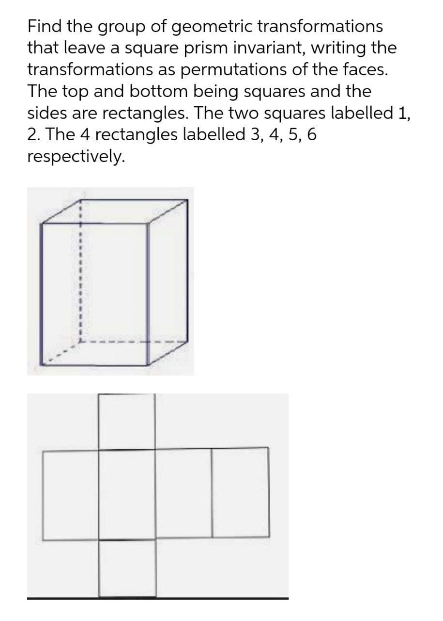 Find the group of geometric transformations
that leave a square prism invariant, writing the
transformations as permutations of the faces.
The top and bottom being squares and the
sides are rectangles. The two squares labelled 1,
2. The 4 rectangles labelled 3, 4, 5, 6
respectively.
