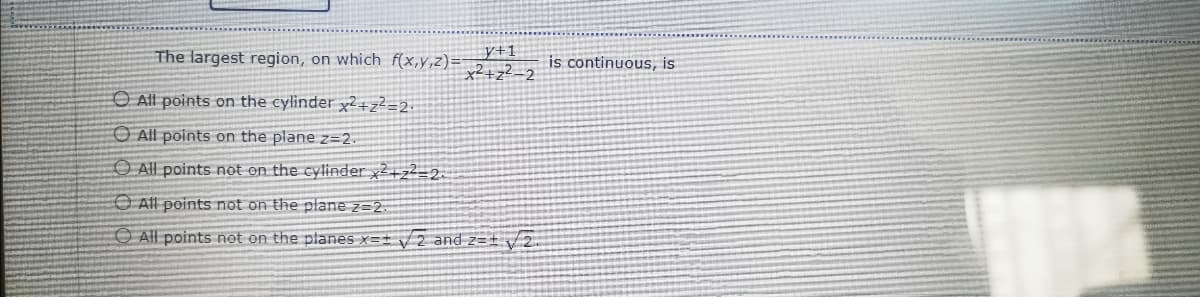 y+1
x2+z?_2
The largest region, on which f(x,y,z)=
is continuous, is
O All points on the cylinder x2+z²=2.
O All points on the plane z=2.
O All points not on the cylinder x2+z2=2.
O All points not on the plane z=2.
All points not on the planes x=± /2 and z=± v 2.
