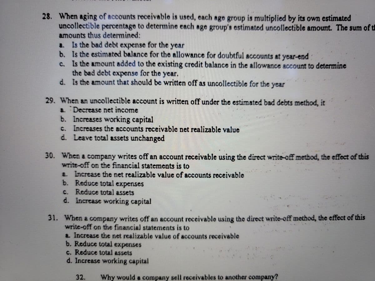 28. When aging of accounts receivable is used, each age group is multiplied by its own estimated
uncollectible percentage to determine each age group's estimated uncollectible amount. The sum of th
amounts thus determined:
a. Is the bad debt expense for the year
b. Is the estimated balance for the allowance for doubtful accounts at year-end
c. Is the amount added to the existing crodit balance in the allowance account to determine
the bad debt expense for the year.
d. Is the amount that should be written off as uncollectible for the year
29. When an uncollectible account is written off under the estimated bad debts method, it
a Decrease net income
b. Increases working capital
c. Increases the accounts receivable net realizable value
d. Leave total assets unchanged
30. When a company writes off an account receivable using the direct write-off method, the effect of this
write-off on the financial statements is to
a. Increase the net realizable value of accounts receivable
b. Reduce total expenses
c. Reduce total assets
d. Increase working capital
31. When a company writes off an account receivablo using the direct write-off method, the effect of this
write-off on the financial statements is to
a Increase the net realizable value of accounts receivable
b. Reduce total expenses
c. Reduce total assets
d. Increase working capital
32.
Why would a company sell receivables to another company?
