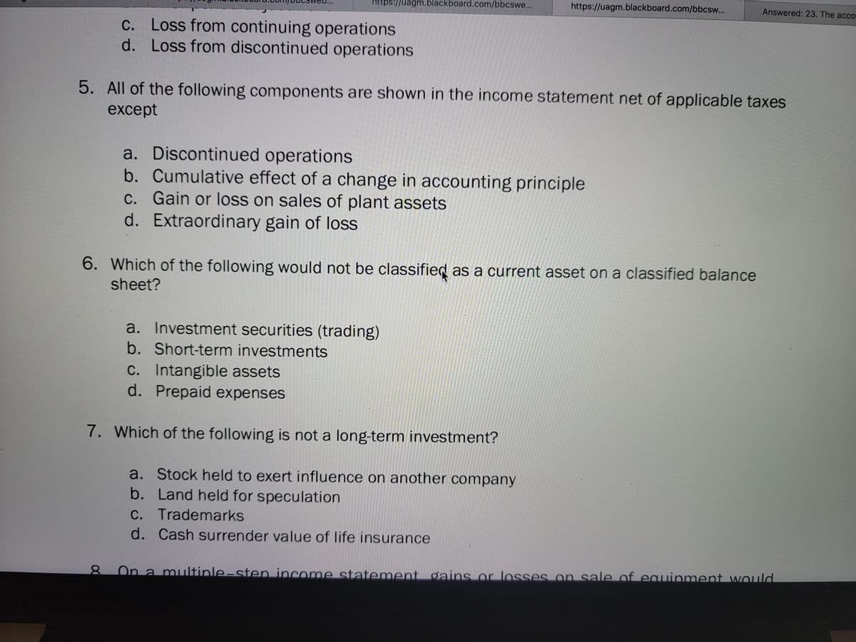 https://uagm.blackboard.com/bbcswe...
https://uagm.blackboard.com/bbcsw...
Answered: 23. The acco
C. Loss from continuing operations
d. Loss from discontinued operations
с.
5. All of the following components are shown in the income statement net of applicable taxes
except
a. Discontinued operations
b. Cumulative effect of a change in accounting principle
C. Gain or loss on sales of plant assets
d. Extraordinary gain of loss
6. Which of the following would not be classified as a current asset on a classified balance
sheet?
a. Investment securities (trading)
b. Short-term investments
C. Intangible assets
d. Prepaid expenses
7. Which of the following is not a long-term investment?
a. Stock held to exert influence on another company
b. Land held for speculation
C. Trademarks
d. Cash surrender value of life insurance
On a multiple-sten income statement gains or losses on sale of equinment would
