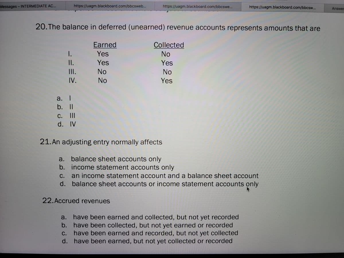 Messages-INTERMEDIATE AC...
https://uagm.blackboard.com/bbcsweb...
https://uagm.blackboard.com/bbcswe...
https://uagm.blackboard.com/bbcsw...
Answer
20.The balance in deferred (unearned) revenue accounts represents amounts that are
Earned
Collected
I.
Yes
No
I.
Yes
Yes
I.
No
No
IV.
No
Yes
a. I
b.II
C. II
С.
d. IV
21. An adjusting entry normally affects
a. balance sheet accounts only
b. income statement accounts only
с.
an income statement account and a balance sheet account
d. balance sheet accounts or income statement accounts only
22.Accrued revenues
a. have been earned and collected, but not yet recorded
b. have been collected, but not yet earned or recorded
have been earned and recorded, but not yet collected
d. have béen earned, but not yet collected or recorded
C.
