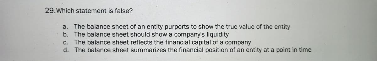 29. Which statement is false?
a. The balance sheet of an entity purports to show the true value of the entity
b. The balance sheet should show a company's liquidity
c. The balance sheet reflects the financial capital of a company
d. The balance sheet summarizes the financial position of an entity at a point in time
