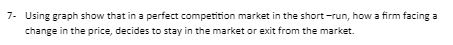 7- Using graph show that in a perfect competition market in the short-run, how a firm facing a
change in the price, decides to stay in the market or exit from the market.