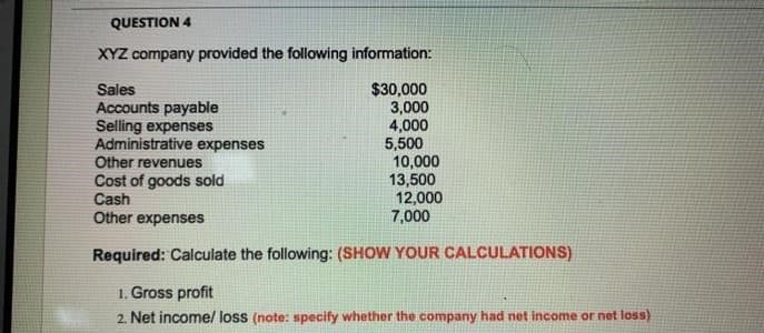 QUESTION 4
XYZ company provided the following information:
Sales
Accounts payable
Selling expenses
Administrative expenses
Other revenues
Cost of goods sold
Cash
Other expenses
$30,000
3,000
4,000
5,500
10,000
13,500
12,000
7,000
Required: Calculate the following: (SHOW YOUR CALCULATIONS)
1. Gross profit
2. Net income/ loss (note: specify whether the company had net income or net loss)
