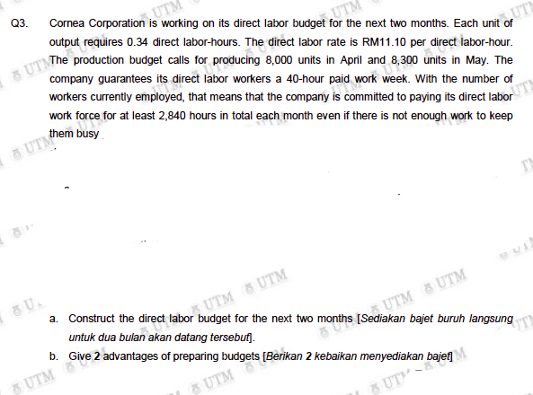 &UTMhe production budget calls for producing 8,000 units in April and 8,300 units in May. The
Q3.
Cornea Corporation is working on its direct labor budget for the next two months. Each unit of
UTM
output requires 0.34 direct labor-hours. The direct labor rate is RM11.10 per direct labor-hour.
UTM
company guarantees its direct labor workers a 40-hour paid work week. With the number of
UTI
workers currently employed, that means that the company is commtted to paying its direct labor
work force for at least 2,840 hours in total each month even if there is not enough work to keep
them busy
UTM
UTM UTM
untuk dua bulan akan datang tersebut).
a. Construct the direct labor budget for the next two months [Sediakan bajet buruh langsung
UTM UTM
b. Give 2 advantages of preparing budgets [Berikan 2 kebaikan menyediakan bajef]
5 UTM
UTM
8 UT
