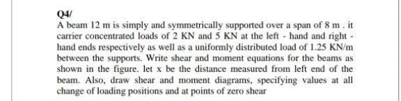 Q4/
A beam 12 m is simply and symmetrically supported over a span of 8 m. it
carrier concentrated loads of 2 KN and 5 KN at the left - hand and right-
hand ends respectively as well as a uniformly distributed load of 1.25 KN/m
between the supports. Write shear and moment equations for the beams as
shown in the figure. let x be the distance measured from left end of the
beam. Also, draw shear and moment diagrams, specifying values at all
change of loading positions and at points of zero shear
