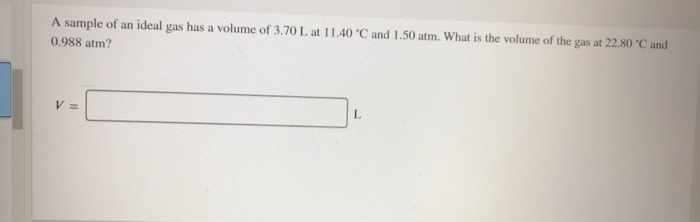 A sample of an ideal gas has a volume of 3.70 L at 11.40 °C and 1.50 atm. What is the volume of the gas at 22.80 °C and
0.988 atm?
