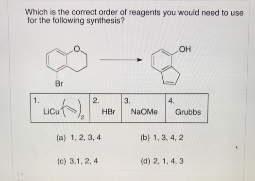 Which is the correct order of reagents you would need to use
for the following synthesis?
HO
Br
1.
2.
3.
4.
LiCu
HBr
NaOMe
Grubbs
(a) 1, 2, 3, 4
(b) 1, 3, 4, 2
(c) 3,1, 2, 4
(d) 2, 1, 4, 3
