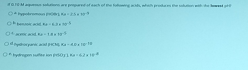 If 0.10 M aqueous solutions are prepared of each of the following acids, which produces the solution with the lowest pH?
O a. hypobromous (HOBr), Ka- 2.5 x 10-9
Ob.benzoic acid, Ka 6.3 x 10-5
OC acetic acid, Ka 1.8 x 10-5
O d. hydrocyanic acid (HCN), Ka-4.0 x 10-10
Oe. hydrogen sulfite lon (HSO3), Ka - 6.2 x 10-8
