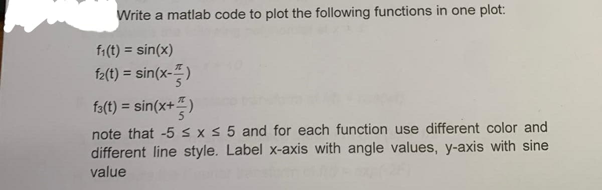 Write a matlab code to plot the following functions in one plot:
f:(t) = sin(x)
%3D
f2(t) = sin(x-)
fa(t) = sin(x+)
note that -5 S X 5 and for each function use different color and
different line style. Label x-axis with angle values, y-axis with sine
value
