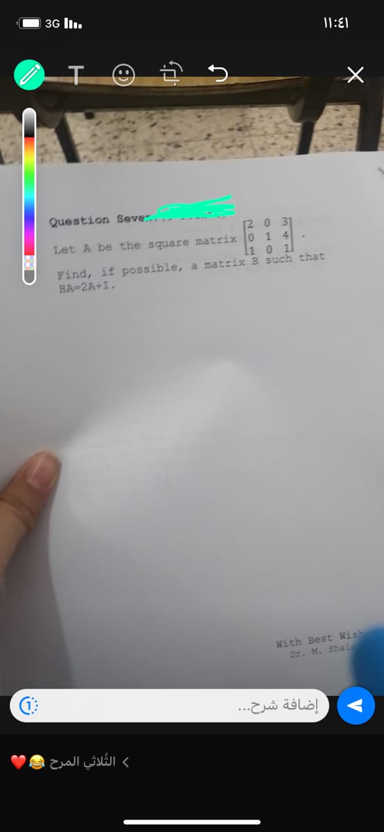 3G III.
B
♫
f
الثلاثي المرح
Question Seve.....
Let A be the square matriz
[203]
0 1 4
l1 0 1
Find, if possible, a matrix B such that
BA-2A+1.
11:1
With Best Wish
Dr. M. Shala
إضافة شرح...
←