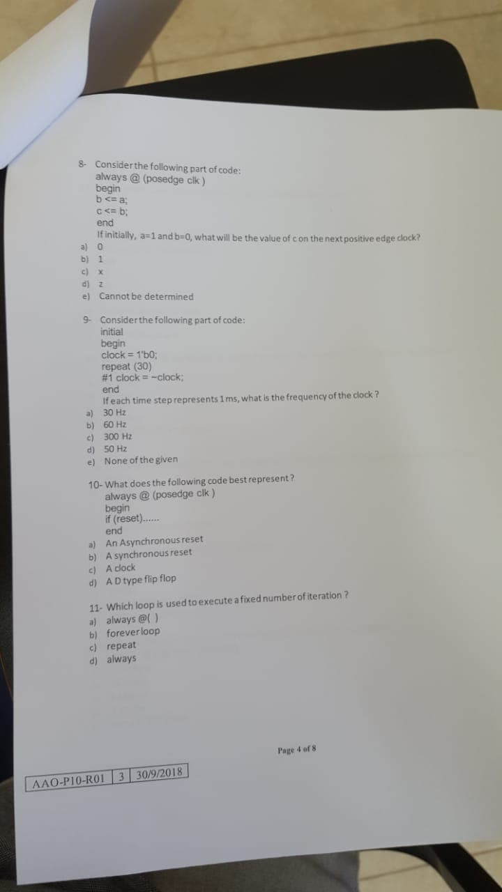 8 Considerthe following part of code:
always @ (posedge clk )
begin
b<= a;
C <= b;
end
If initially, a=l and b=0, what will be the value of con the next positive edge clock?
a) 0
b) 1
c) x
d) z
e) Cannot be determined
9- Considerthe following part of code:
initial
begin
clock = 1'b0:
repeat (30)
# 1 clock = -clock;
end
If each time step represents1 ms, what is the frequency of the clock ?
a) 30 Hz
b) 60 Hz
c) 300 Hz
d) 50 Hz
e) None of the given
10-What does the following code best represent ?
always @ (posedge clk )
begin
if (reset)..
end
a) An Asynchronous reset
b) A synchronous reset
c) A clock
d) AD type flip flop
11- Which loop is used to execute a fixed number of iteration ?
a) always @( )
b) foreverloop
c) repeat
d) always
Page 4 of 8
AAO-P10-R01 3 30/9/2018
