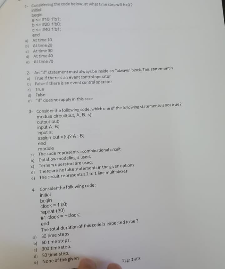 1- Considering the code below, at what time step will b=0?
initial
begin
a <= #10 1'b1;
b<= #20 1'b0;
C<= #40 1'b1;
end
a) At time 1O
b) At time 20
c) At time 30
d) At time 40
e) At time 70
2 An "if" statement must always be inside an "always" block. This statement is
a) True if there is an event controloperator
b) False if there is an event controloperator
c) True
d) False
e) "if" does not apply in this case
3- Consider the following code, which one of the following statements is not true?
module circuit(out, A, B, s);
output out;
input A, B;
input s;
assign out =(s)? A: B;
end
module
a) The code represents a combinational circuit.
b) Dataflow modeling is used.
c) Ternary operators are used.
d) There are no false statements in the given options
e) The circuit represents a 2 to 1 line multiplexer
4 Considerthe following code:
initial
begin
clock = 1'b%;
repeat (30)
# 1 clock = -clock;
end
The total duration of this code is expected to be ?
a) 30 time steps.
b) 60 time steps.
c) 300 time step.
d) 50 time step.
e) None of the given
%3D
%3D
Page 2 of 8
