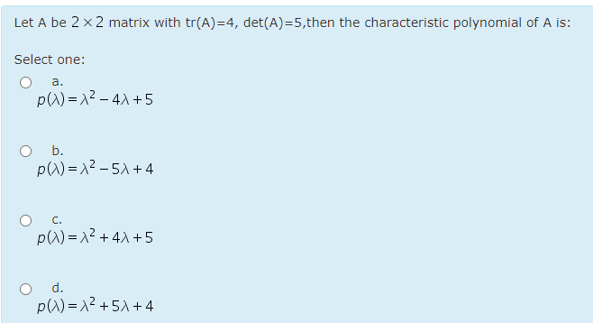 Let A be 2 x 2 matrix with tr(A)=4, det(A)=5,then the characteristic polynomial of A is:
Select one:
a.
pW) = 12 – 4) +5
O b.
p(W) = x2 – 51 +4
O c.
p() = 12 + 4X +5
d.
pW) =12 + 51 + 4
