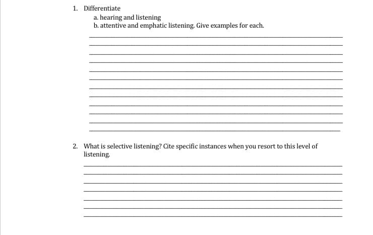 1. Differentiate
a. hearing and listening
b. attentive and emphatic listening. Give examples for each.
2. What is selective listening? Cite specific instances when you resort to this level of
listening.