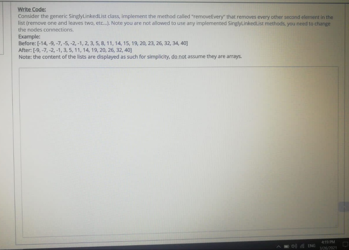 Write Code:
Consider the generic SinglyLinkedList class, implement the method called "removeEvery" that removes every other second element in the
list (remove one and leaves two, etc...). Note you are not allowed to use any implemented SinglyLinkedList methods, you need to change
the nodes connections.
Example:
Before: [-14, -9, -7, -5, -2, -1, 2, 3, 5, 8, 11, 14, 15, 19, 20, 23, 26, 32, 34, 40]
After: [-9, -7, -2, -1, 3, 5, 11, 14, 19, 20, 26, 32, 40]
Note: the content of the lists are displayed as such for simplicity, do not assume they are arrays.
4:19 PM
M ) ENG
3/26/2021
