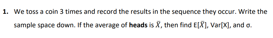 1. We toss a coin 3 times and record the results in the sequence they occur. Write the
sample space down. If the average of heads is X, then find E[X], Var[X], and o.
