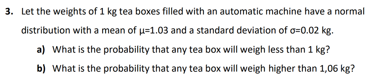 3. Let the weights of 1 kg tea boxes filled with an automatic machine have a normal
distribution with a mean of µ=1.03 and a standard deviation of o=0.02 kg.
a) What is the probability that any tea box will weigh less than 1 kg?
b) What is the probability that any tea box will weigh higher than 1,06 kg?
