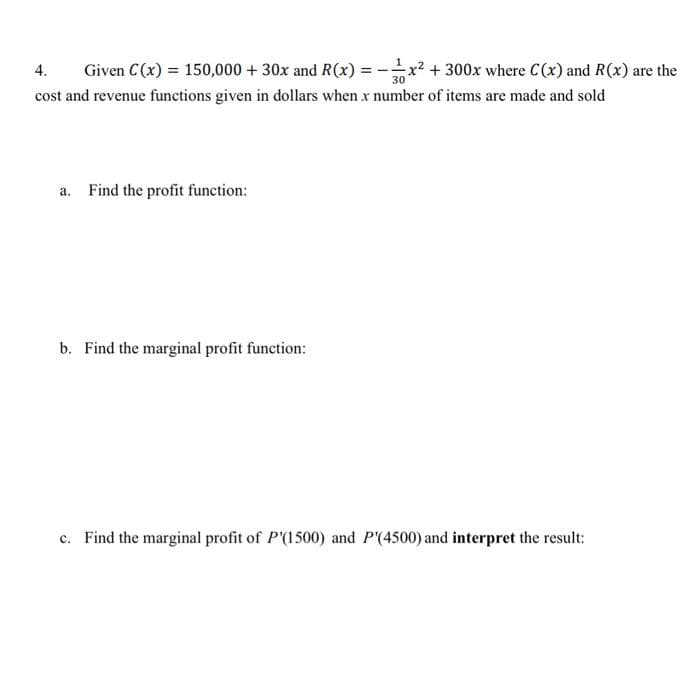 4. Given C(x) = 150,000 + 30x and R(x) = x² + 300x where C(x) and R(x) are the
30
cost and revenue functions given in dollars when x number of items are made and sold
a. Find the profit function:
b. Find the marginal profit function:
c. Find the marginal profit of P'(1500) and P'(4500) and interpret the result: