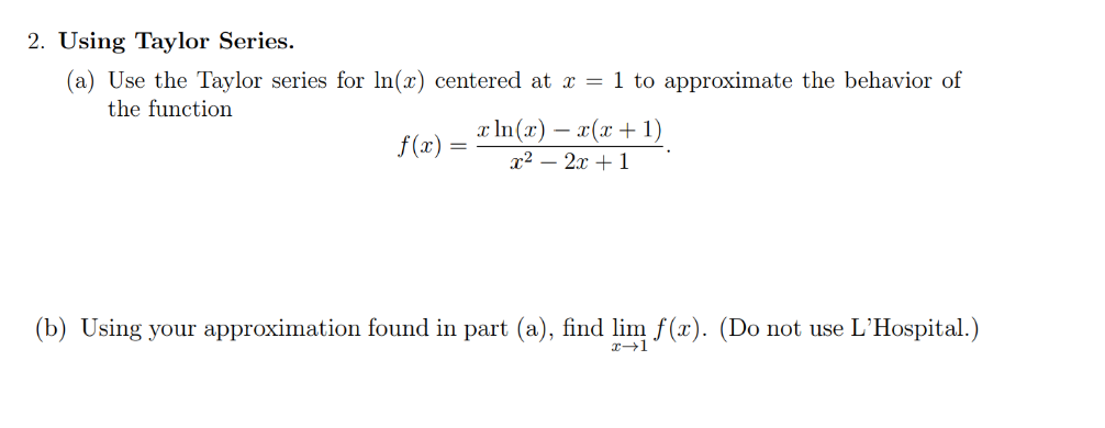 2. Using Taylor Series.
(a) Use the Taylor series for ln(x) centered at x = 1 to approximate the behavior of
the function
f(x) =
x ln(x) − x(x + 1)
x² - 2x + 1
(b) Using your approximation found in part (a), find lim f(x). (Do not use L'Hospital.)
x→1