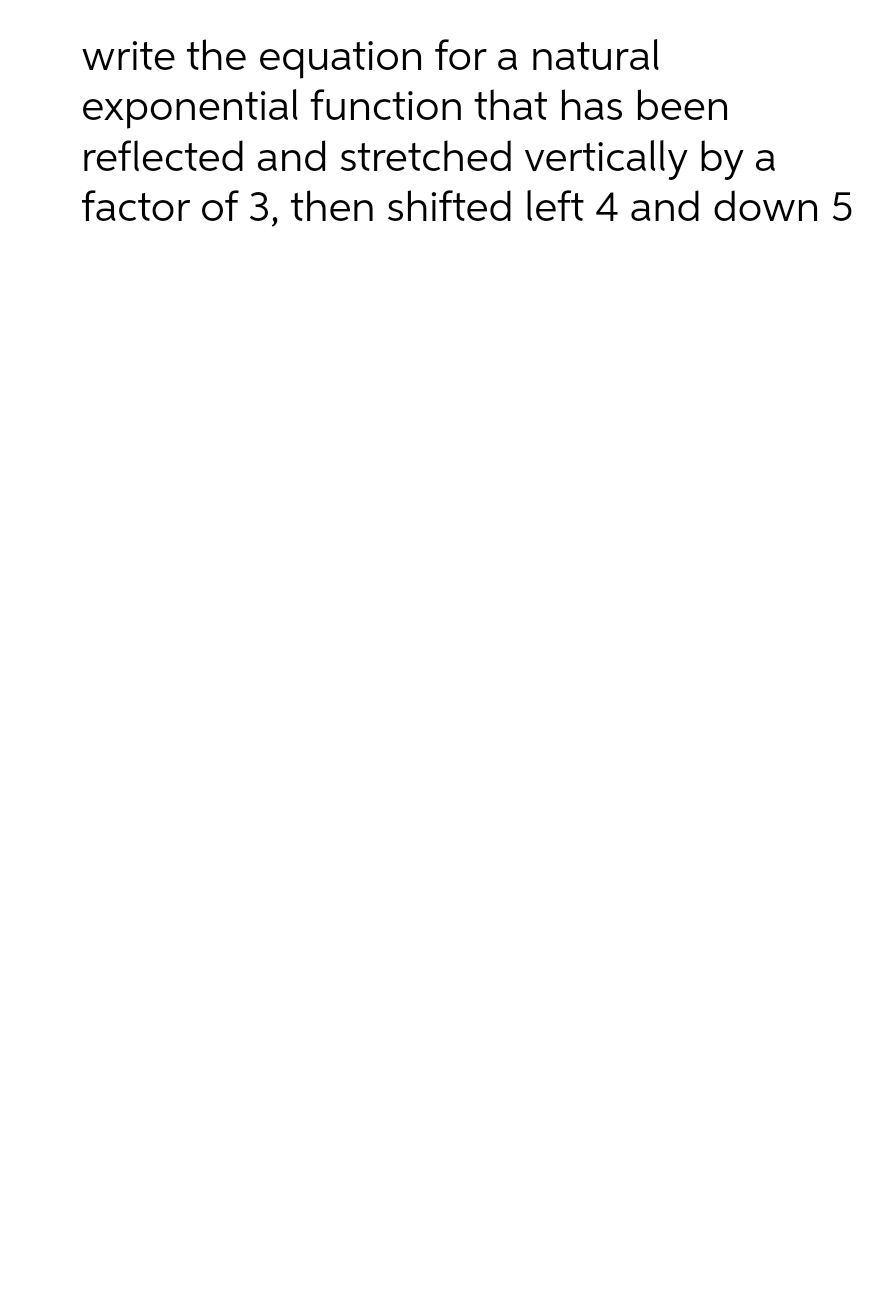 write the equation for a natural
exponential function that has been
reflected and stretched vertically by a
factor of 3, then shifted left 4 and down 5