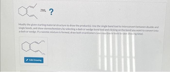 Ć
Heat
-
Modify the given starting material structure to draw the product(s). Use the single bond tool to interconvert between double and
single bonds, and show stereochemistry by selecting a dash or wedge bond tool and clicking on the bond you want to convert into
a dash or wedge. If a racemic mixture is formed, draw both enantiomers (use copy/paste tools to save drawing time).
CH,
Edit Drawing
?
CH₂