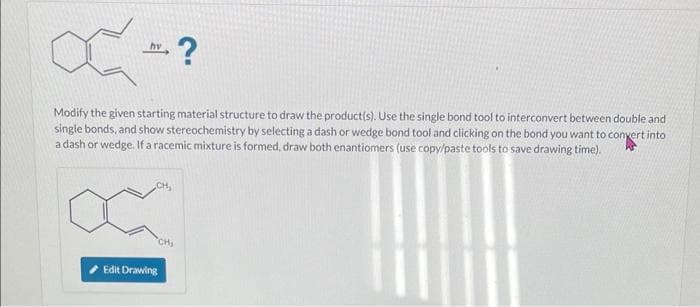 C=?
hv
Modify the given starting material structure to draw the product(s). Use the single bond tool to interconvert between double and
single bonds, and show stereochemistry by selecting a dash or wedge bond tool and clicking on the bond you want to convert into
a dash or wedge. If a racemic mixture is formed, draw both enantiomers (use copy/paste tools to save drawing time).
CH₂
Edit Drawing
CH₂