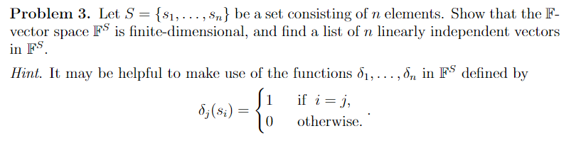 Problem 3. Let S = {$₁,..., $n} be a set consisting of n elements. Show that the F-
finite-dimensional, and find a list of n linearly independent vectors
vector space FS is
in FS.
Hint. It may be helpful to make use of the functions 8₁,...,n in FS defined by
1
= {
dj (si)
if i = j,
otherwise.