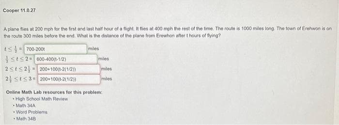 Cooper 11.0.27
A plane flies at 200 mph for the first and last half hour of a flight. It flies at 400 mph the rest of the time. The route is 1000 miles long. The town of Erehwon is on
the route 300 miles before the end. What is the distance of the plane from Erewhon after t hours of flying?
t≤= 700-2001
St≤2= 600-400(1-1/2)
2≤t≤2= 200+100(1-2(1/2))
2 St≤3 200+100(1-2(1/2))
miles
miles
miles
miles
Online Math Lab resources for this problem:
• High School Math Review
Math 34A
Word Problems
Math 348.