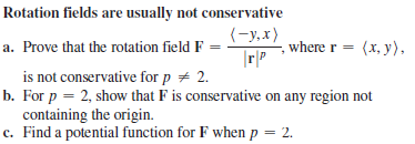 Rotation fields are usually not conservative
(-y,x)
a. Prove that the rotation field F =
where r = (x, y),
is not conservative for p + 2.
b. For p = 2, show that F is conservative on any region not
containing the origin.
c. Find a potential function for F when p = 2.
