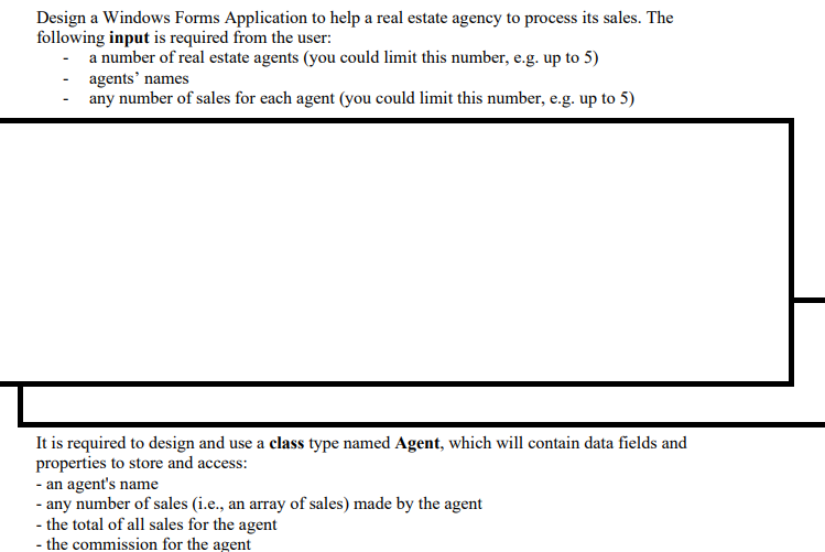 Design a Windows Forms Application to help a real estate agency to process its sales. The
following input is required from the user:
- a number of real estate agents (you could limit this number, e.g. up to 5)
agents' names
any number of sales for each agent (you could limit this number, e.g. up to 5)
It is required to design and use a class type named Agent, which will contain data fields and
properties to store and access:
- an agent's name
- any number of sales (i.e., an array of sales) made by the agent
- the total of all sales for the agent
- the commission for the agent