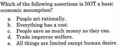 Which of the following assertions is NOT a basic
economic assumption?
a. People act rationally.
b. Everything has a cost.
c. People save as much money as they can.
d. Trade improves welfare.
e. All things are limited except human desire.
