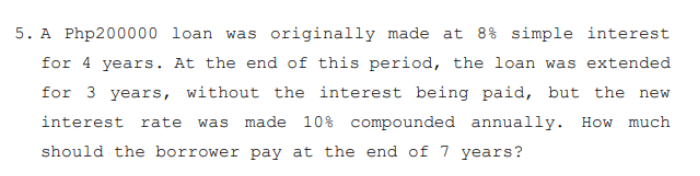 5. A Php200000 loan was originally made at 8% simple interest
for 4 years. At the end of this period, the loan was extended
for 3 years, without the interest being paid, but the new
interest rate
was made 10% compounded annually. How much
should the borrower pay at the end of 7 years?
