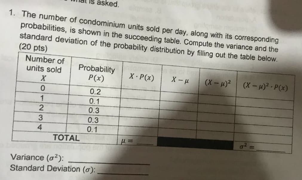 asked.
1. The number of condominium units sold per day, along with its corresponding
probabilities, is shown in the succeeding table. Compute the variance and the
standard deviation of the probability distribution by filling out the table below.
(20 pts)
Number of
Probability
P(x)
units sold
X P(x)
X - u
(X – u)?
(X-)2 - P(x)
0.2
0.1
0.3
3
0.3
4
0.1
g2 =
TOTAL
Variance (o?):
Standard Deviation (o):
