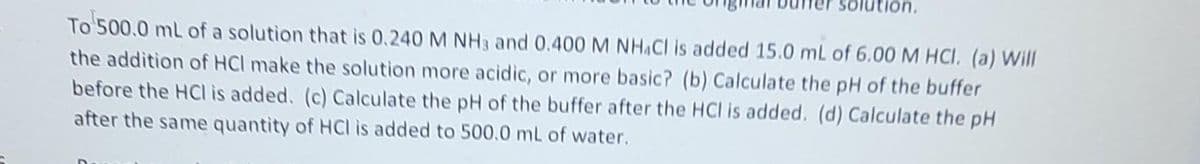 To 500.0 mL of a solution that is 0.240 M NH 3 and 0.400 M NHACI is added 15.0 mL of 6.00 M HCl. (a) Will
the addition of HCI make the solution more acidic, or more basic? (b) Calculate the pH of the buffer
before the HCI is added. (c) Calculate the pH of the buffer after the HCI is added. (d) Calculate the pH
after the same quantity of HCl is added to 500.0 mL of water.