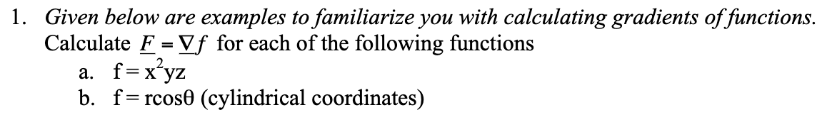 1. Given below are examples to familiarize you with calculating gradients of functions.
Calculate F = Vf for each of the following functions
a. f=x²yz
b. frcos (cylindrical coordinates)