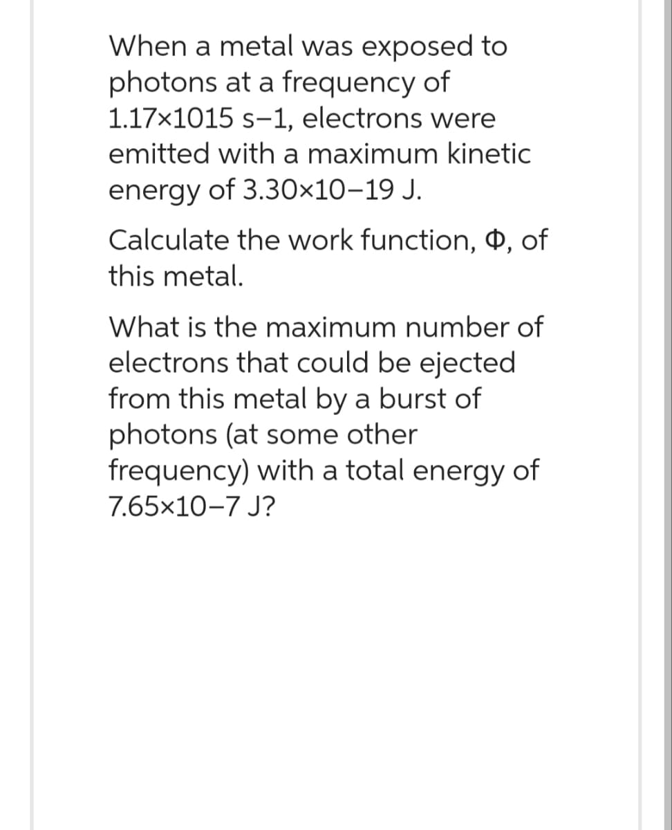 When a metal was exposed to
photons at a frequency of
1.17×1015 s-1, electrons were
emitted with a maximum kinetic
energy of 3.30×10-19 J.
Calculate the work function, $, of
this metal.
What is the maximum number of
electrons that could be ejected
from this metal by a burst of
photons (at some other
frequency) with a total energy of
7.65x10-7 J?