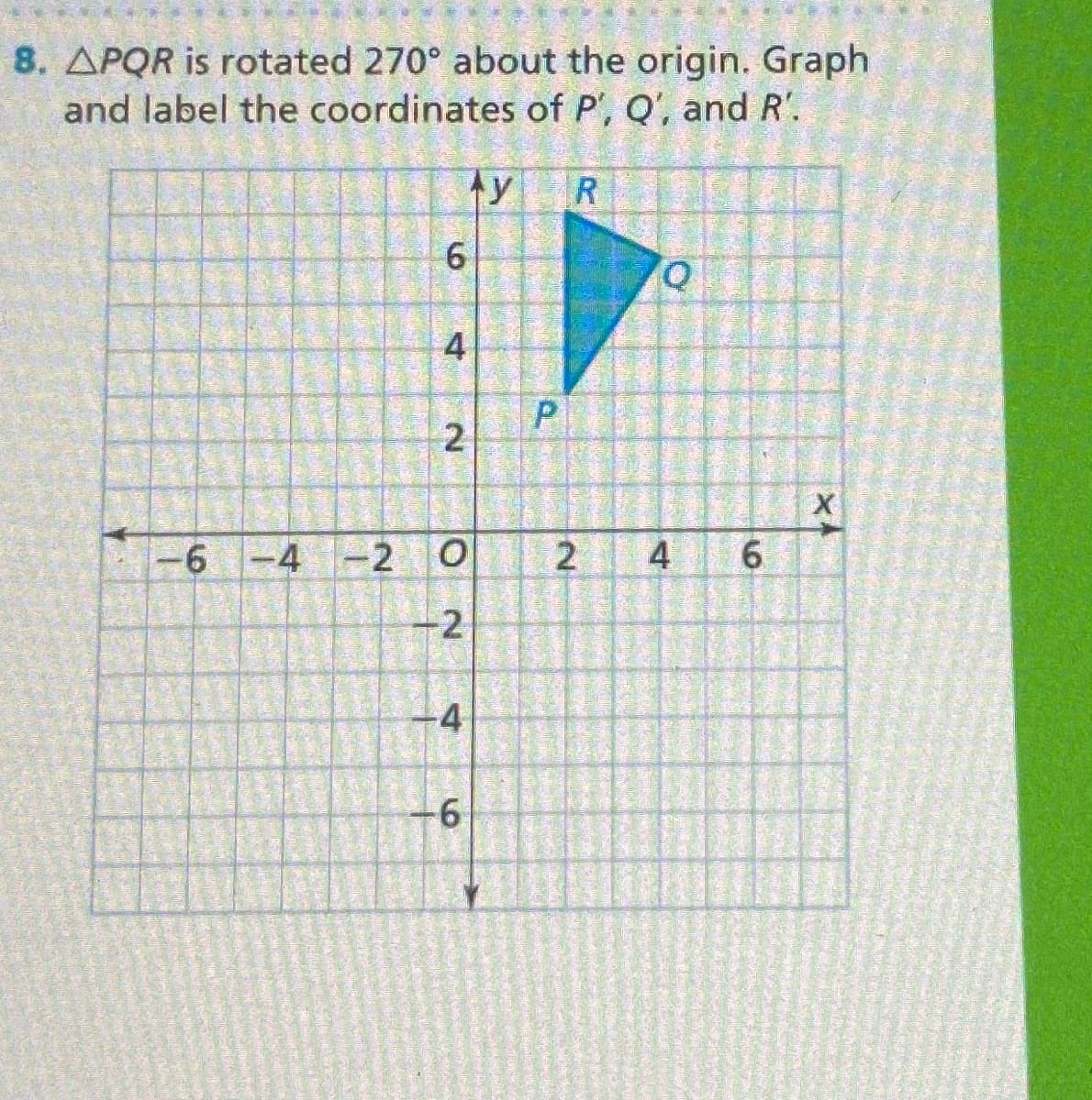 8. APQR is rotated 270° about the origin. Graph
and label the coordinates of P', Q', and R'.
y
R
6.
-6 -4 -2
4
6.
-2
4
2.
P.
4.
2.
