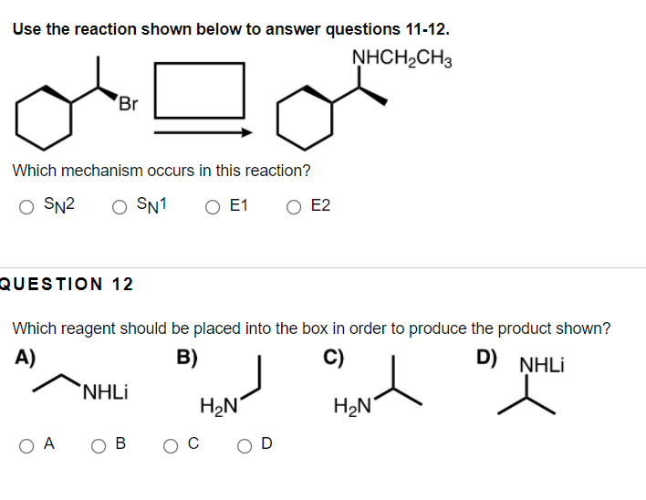 Use the reaction shown below to answer questions 11-12.
NHCH₂CH3
Br
Which mechanism occurs in this reaction?
O SN² O SN1 O E1 O E2
QUESTION 12
Which reagent should be placed into the box in order to produce the product shown?
A)
B)
C)
Hand D) NHILI
H₂N
O A
NHLi
B
O C
H₂N
OD