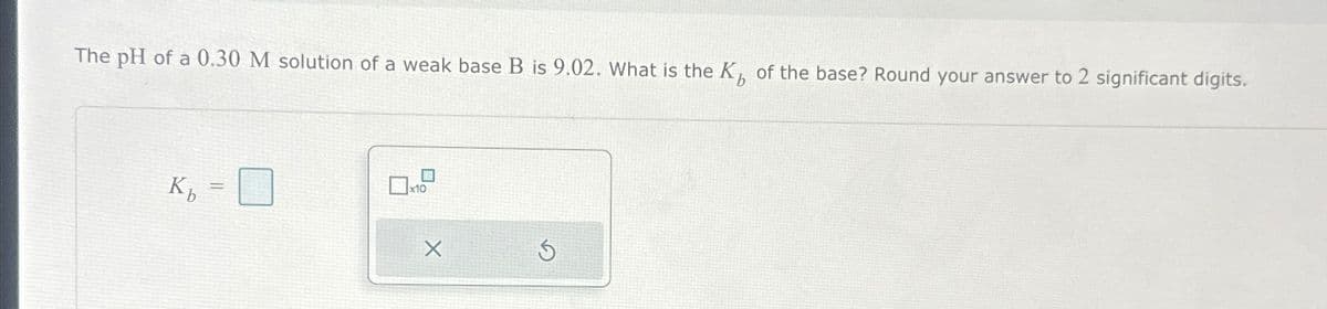 The pH of a 0.30 M solution of a weak base B is 9.02. What is the K of the base? Round your answer to 2 significant digits.
Kb
=
x10
X
S