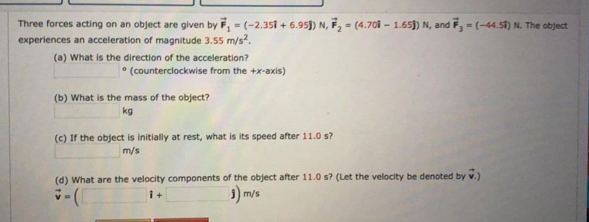 Three forces acting on an object are given by F, = (-2.351 + 6.95j) N, F, = (4.70i – 1.65j) N, and F, = (-44.51) N. The object
experiences an acceleration of magnitude 3.55 m/s?.
(a) What is the direction of the acceleration?
° (counterclockwise from the +x-axis)
(b) What is the mass of the object?
kg
(c) If the object is initially at rest, what is its speed after 11.0 s?
m/s
(d) What are the velocity components of the object after 11.0 s? (Let the velocity be denoted by v.)
5) m/s
V =
