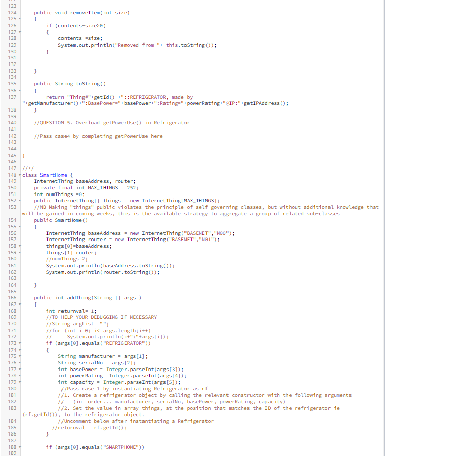 123
124
125
126
127-
128
138
139
140
141
142
143
129
130
131
132
133
134
135 public String toString()
136
{
137
154
155
156
157
158
159
160
161
162
163
164
public void removeItem(int size)
{
144
145 }
146
147 //*/
165
166
167-
168
169
170
171
172
173
174
175
176
177 -
178
179
180
181
182
183
184
185
186
187
}
188
189
if (contents-size>0)
{
contents--size;
148 class SmartHome {
149
150
151
152
153
System.out.println("Removed from "+ this.toString());
}
"+getManufacturer
}
return "Thing#"+getId() +":: REFRIGERATOR, made by
//QUESTION 5. Overload getPowerUse() in Refrigerator
//Pass case4 by completing getPower Use here
}
()+":BasePower="+basePower+":Rating="+powerRating+"@IP:"+getIPAddress();
InternetThing baseAddress, router;
private final int MAX THINGS = 252;
int numThings =0;
public InternetThing[] things = new InternetThing [MAX_THINGS];
//NB Making "things" public violates the principle of self-governing classes, but without additional knowledge that
will be gained in coming weeks, this is the available strategy to aggregate a group of related sub-classes
public SmartHome ()
{
InternetThing baseAddress = new InternetThing("BASENET","Nee");
InternetThing router = new Internet Thing ("BASENET","N01");
things [0]=baseAddress;
things [1]=router;
//numThings=2;
System.out.println (baseAddress.toString());
System.out.println(router.toString());
public int addThing (String[] args)
{
int returnval=-1;
//TO HELP YOUR DEBUGGING IF NECESSARY
//String argList="";
//for (int i=0; i< args.length; i++)
System.out.println(i+":"+args[i]);
if (args[0].equals("REFRIGERATOR"))
{
String manufacturer = args[1];
String serialNo= args[2];
int basePower = Integer.parseInt(args[3]);
int powerRating Integer.parseInt(args[4]);
int capacity= Integer.parseInt(args [5]);
//Pass case 1 by instantiating Refrigerator as rf
//1. Create a refrigerator object by calling the relevant constructor with the following arguments
(in order... manufacturer, serialNo, basePower, powerRating, capacity)
//2. Set the value in array things, at the position that matches the ID of the refrigerator ie
(rf.getId()), to the refrigerator object.
//Uncomment below after instantiating a Refrigerator
//returnval= rf.getId();
}
if (args[0].equals("SMARTPHONE"))